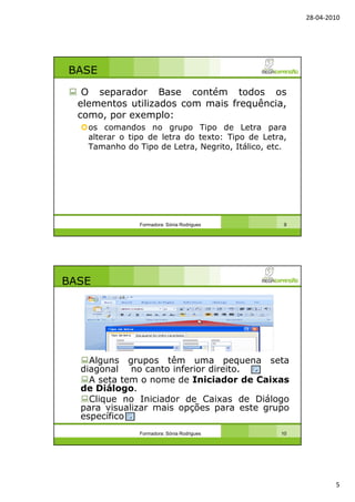 28-04-2010
5
BASE
O separador Base contém todos os
elementos utilizados com mais frequência,
como, por exemplo:
os comandos no grupo Tipo de Letra para
alterar o tipo de letra do texto: Tipo de Letra,
Tamanho do Tipo de Letra, Negrito, Itálico, etc.
Formadora: Sónia Rodrigues 9
BASE
Alguns grupos têm uma pequena seta
diagonal no canto inferior direito.
A seta tem o nome de Iniciador de Caixas
de Diálogo.
Clique no Iniciador de Caixas de Diálogo
para visualizar mais opções para este grupo
específico
Formadora: Sónia Rodrigues 10
 
