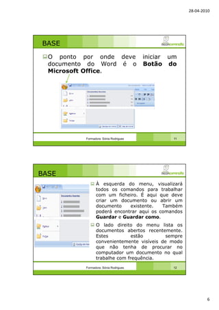 28-04-2010
6
BASE
O ponto por onde deve iniciar um
documento do Word é o Botão do
Microsoft Office.
Formadora: Sónia Rodrigues 11
BASE
À esquerda do menu, visualizará
todos os comandos para trabalhar
com um ficheiro. É aqui que deve
criar um documento ou abrir um
documento existente. Também
poderá encontrar aqui os comandos
Guardar e Guardar como.
O lado direito do menu lista os
documentos abertos recentemente.
Estes estão sempre
convenientemente visíveis de modo
que não tenha de procurar no
computador um documento no qual
trabalhe com frequência.
Formadora: Sónia Rodrigues 12
 