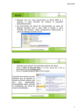 28-04-2010
7
BASE
Quando cria um novo documento no Word 2007 e o
guarda, o novo formato de ficheiro é escolhido
automaticamente.
Se Documento do Word for apresentado na caixa de
diálogo Guardar com o tipo, está a utilizar o novo
formato de ficheiro. Pode comprová-lo observando a
caixa de diálogo Guardar Como.
Formadora: Sónia Rodrigues 13
BASE
Quando quer gravar num formato anterior do Word
Formadora: Sónia Rodrigues 14
É possível que receba um aviso
indicando que ao guardar no
formato de ficheiro anterior fará
com que determinadas
funcionalidades sejam perdidas
ou modificadas, por causa de
novas funcionalidades.
1. Clique no Botão do Microsoft Office e, no menu, aponte para a seta na
extremidade do comando Guardar Como.
2. Clique em Formato do Word 97-2003 na lista de opções.
 