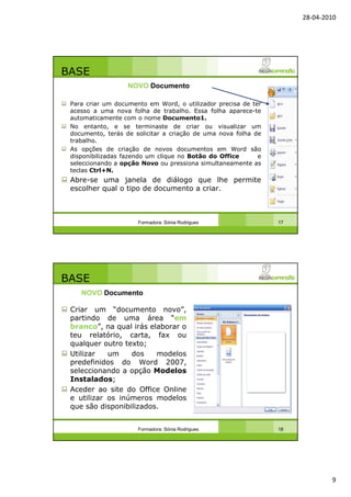 28-04-2010
9
BASE
Para criar um documento em Word, o utilizador precisa de ter
acesso a uma nova folha de trabalho. Essa folha aparece-te
automaticamente com o nome Documento1.
No entanto, e se terminaste de criar ou visualizar um
documento, terás de solicitar a criação de uma nova folha de
trabalho.
As opções de criação de novos documentos em Word são
disponibilizadas fazendo um clique no Botão do Office e
seleccionando a opção Novo ou pressiona simultaneamente as
teclas Ctrl+N.
Abre-se uma janela de diálogo que lhe permite
escolher qual o tipo de documento a criar.
Formadora: Sónia Rodrigues 17
NOVO Documento
BASE
Criar um “documento novo”,
partindo de uma área “em
branco”, na qual irás elaborar o
teu relatório, carta, fax ou
qualquer outro texto;
Utilizar um dos modelos
predefinidos do Word 2007,
seleccionando a opção Modelos
Instalados;
Aceder ao site do Office Online
e utilizar os inúmeros modelos
que são disponibilizados.
Formadora: Sónia Rodrigues 18
NOVO Documento
 
