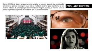 ENQUADRAMENTO
Martin (2003) diz que o enquadramento constitui o primeiro aspecto da participação
criadora da câmera no registro que faz da realidade exterior para transformá-la em
matéria artística. É a composição do conteúdo da imagem, ou seja, a maneira como o
diretor organiza o fragmento de realidade que irá aparecer na tela.
 