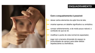 Com o enquadramento é possível:
deixar certos elementos da ação fora da tela;
mostrar apenas um detalhe significativo ou simbólico;
compor arbitrariamente, e de modo pouco natural, o
conteúdo do que se vê;
modificar o ponto de vista normal do espectador;
jogar com a terceira dimensão do espaço (a
profundidade de campo) para obter efeitos
espetaculares ou dramáticos.
ENQUADRAMENTO
 