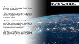 • Plano bastante aberto, serve para situar o
espectador em que local (cidade, região, espaço,
etc.) a cena se desenvolve.
• Pode-se usar sempre que se queira impressionar
o público com um gigantesco alcance do cenário (um
deserto ou uma grande cidade) ou do evento, como
um campo de batalha.
• Este plano fica melhor se for filmado de um ponto
elevado, como uma plataforma, um terraço de um
edifício, uma montanha ou de um helicóptero ou
avião. Pode ser usado de forma estática ou com a
câmera em movimento, se o desejo é percorrer o
espaço a ser descrito completamente.
• Este plano imenso prepara a cena para o que se
segue, pondo o público numa atitude adequada e
dando uma imagem geral da situação antes de
apresentar os personagens ou a linha narrativa
GRANDE PLANO GERAL
 