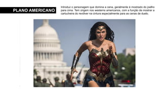 PLANO AMERICANO
Introduz o personagem que domina a cena, geralmente é mostrado do joelho
para cima. Tem origem nos westerns americanos, com a função de mostrar a
cartucheira do revólver na cintura especialmente para as cenas de duelo.
 