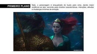 PRIMEIRO PLANO
Nele, o personagem é enquadrado do busto para cima, dando maior
evidência ao ator, servindo para mostrar características, intenções, atitudes
e mudanças mínimas de emoção.
MENINAS MALVADAS (2004)
E O VENTO LEVOU (1939)
MINHA MÃE É UMA PEÇA 3 (2019)
AQUAMAN (2018)
 
