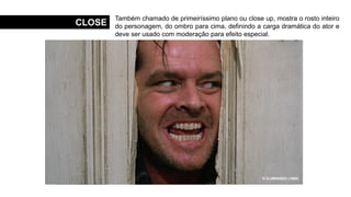 CLOSE
Também chamado de primeiríssimo plano ou close up, mostra o rosto inteiro
do personagem, do ombro para cima, definindo a carga dramática do ator e
deve ser usado com moderação para efeito especial.
MENINAS MALVADAS (2004)
O SEGREDO DE BROKEBACK MOUNTAIN (2005)
O PODEROSO CHEFÃO (1972)
UM CÃO ANDALUZ (1929)
O ILUMINADO (1980)
 