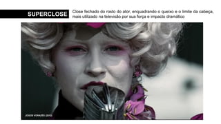 SUPERCLOSE
Close fechado do rosto do ator, enquadrando o queixo e o limite da cabeça,
mais utilizado na televisão por sua força e impacto dramático
MENINAS MALVADAS (2004)
O SEGREDO DE BROKEBACK MOUNTAIN (2005)
O SENHOR DOS ANÉIS: AS DUAS TORRES (2002)
O SILÊNCIO DOS INOCENTES (1991)
THE HANDMAID´S TALE (2017)
JOGOS VORAZES (2012)
 