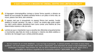 • A linguagem cinematográfica começa a tomar forma quando a câmera se
liberta da sua posição de plateia sentada frente a um palco e toma vida, se
move, passa a ser ativa, sem amarras.
• O espaço real que é enquadrado no espaço fílmico tem sentido, função
estética e função narrativa. Ou seja, o “como” se mostra algo pode sugerir
(ou não!) certos efeitos dramáticos bem como contar uma história de uma
determinada maneira e não de outra.
• Lembre-se que o importante é que a escolha dos diferentes enquadramentos
e movimentos seja feita de modo a alcançar o máximo de efeito estético e
narrativo da mensagem que o artista pretende passar.
Ao nos mostrar de um modo detalhado, o que nos foge à percepção, “a câmera penetra, com todos os seus meios
auxiliares, com suas subidas e descidas, seus cortes e separações, suas extensões de campo e suas acelerações, suas
ampliações e reduções. Pela primeira vez, ela nos abre a experiência de um inconsciente visual, assim como a
psicanálise nos fornece a experiência do inconsciente instintivo” (BENJAMIN, 2000, p. 247).
O QUE CONSTITUI A IMAGEM NO CINEMA, DENTRO DOS LIMITES DA TELA??
 
