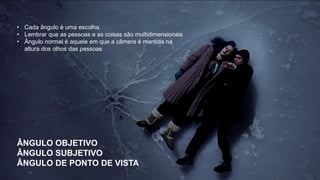 • Cada ângulo é uma escolha.
• Lembrar que as pessoas e as coisas são multidimensionais
• Ângulo normal é aquele em que a câmera é mantida na
altura dos olhos das pessoas
ÂNGULO OBJETIVO
ÂNGULO SUBJETIVO
ÂNGULO DE PONTO DE VISTA
 