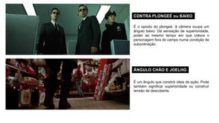 CONTRA PLONGEÉ ou BAIXO
ÂNGULO CHÃO E JOELHO
É o oposto do plongeé. A câmera ocupa um
ângulo baixo. Dá sensação de superioridade,
poder ao mesmo tempo em que coloca o
personagem fora do campo numa condição de
subordinação.
É um ângulo que constrói ideia de ação. Pode
também significar superioridade ou construir
tensão de descoberta.
 