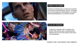 ÂNGULO HOLANDÊS
OLHO DE PÁSSARO
COWBOY TAKE | TAKE AÉREO | TAKE OMBROS ...
A câmera é inclinada para um lado.Com as linhas
do horizonte inclinadas dessa maneira, você pode
criar uma sensação de desorientação, um estado
mental desestabilizado ou aumentar a tensão.
A câmera é colocada a 90° do objeto a ser
filmado. Não precisa estar necessariamente
distante mas de uma vista superior. Bom para
criar perspectiva.
 