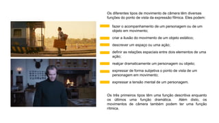 Os diferentes tipos de movimento de câmera têm diversas
funções do ponto de vista da expressão fílmica. Eles podem:
• fazer o acompanhamento de um personagem ou de um
objeto em movimento;
• criar a ilusão do movimento de um objeto estático;
• descrever um espaço ou uma ação;
• definir as relações espaciais entre dois elementos de uma
ação;
• realçar dramaticamente um personagem ou objeto;
• expressar de forma subjetiva o ponto de vista de um
personagem em movimento;
• expressar a tensão mental de um personagem.
Os três primeiros tipos têm uma função descritiva enquanto
os últimos uma função dramática. Além disto, os
movimentos de câmera também podem ter uma função
rítmica.
 