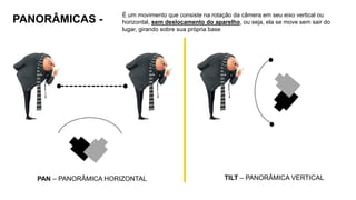 PANORÂMICAS -
É um movimento que consiste na rotação da câmera em seu eixo vertical ou
horizontal, sem deslocamento do aparelho, ou seja, ela se move sem sair do
lugar, girando sobre sua própria base
PAN – PANORÂMICA HORIZONTAL TILT – PANORÂMICA VERTICAL
 