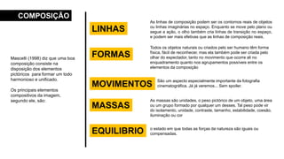Mascelli (1998) diz que uma boa
composição consiste na
disposição dos elementos
pictóricos para formar um todo
harmonioso e unificado.
Os principais elementos
compositivos da imagem,
segundo ele, são:
COMPOSIÇÃO
LINHAS
As linhas de composição podem ser os contornos reais de objetos
ou linhas imaginárias no espaço. Enquanto se move pelo plano ou
segue a ação, o olho também cria linhas de transição no espaço,
e podem ser mais efetivas que as linhas de composição reais.
EQUILIBRIO o estado em que todas as forças da natureza são iguais ou
compensadas.
MASSAS
As massas são unidades, o peso pictórico de um objeto, uma área
ou um grupo formado por qualquer um desses. Tal peso pode vir
do isolamento, unidade, contraste, tamanho, estabilidade, coesão,
iluminação ou cor
MOVIMENTOS
São um aspecto especialmente importante da fotografia
cinematográfica. Já já veremos... Sem spoiler.
FORMAS
Todos os objetos naturais ou criados pelo ser humano têm forma
física, fácil de reconhecer, mas ela também pode ser criada pelo
olhar do espectador, tanto no movimento que ocorre ali no
enquadramento quanto nos agrupamentos possíveis entre os
elementos da composição
 