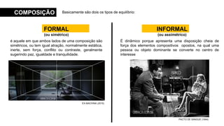Basicamente são dois os tipos de equilíbrio:
COMPOSIÇÃO
FORMAL
(ou simétrico)
INFORMAL
(ou assimétrico)
é aquele em que ambos lados de uma composição são
simétricos, ou tem igual atração, normalmente estática,
inerte, sem força, conflito ou contraste, geralmente
sugerindo paz, igualdade e tranquilidade.
É dinâmico porque apresenta uma disposição cheia de
força dos elementos compositivos opostos, na qual uma
pessoa ou objeto dominante se converte no centro de
interesse
EX-MACHINA (2015)
PACTO DE SANGUE (1944)
 
