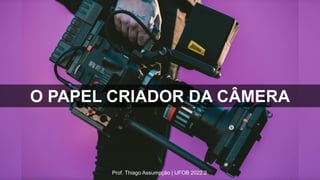Prof. Thiago Assumpção | UFOB 2022.2
O PAPEL CRIADOR DA CÂMERA
 