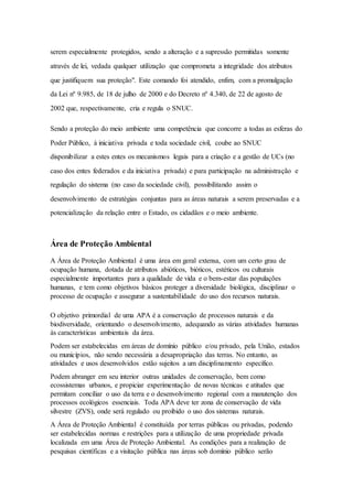 serem especialmente protegidos, sendo a alteração e a supressão permitidas somente
através de lei, vedada qualquer utilização que comprometa a integridade dos atributos
que justifiquem sua proteção". Este comando foi atendido, enfim, com a promulgação
da Lei nº 9.985, de 18 de julho de 2000 e do Decreto nº 4.340, de 22 de agosto de
2002 que, respectivamente, cria e regula o SNUC.
Sendo a proteção do meio ambiente uma competência que concorre a todas as esferas do
Poder Público, à iniciativa privada e toda sociedade civil, coube ao SNUC
disponibilizar a estes entes os mecanismos legais para a criação e a gestão de UCs (no
caso dos entes federados e da iniciativa privada) e para participação na administração e
regulação do sistema (no caso da sociedade civil), possibilitando assim o
desenvolvimento de estratégias conjuntas para as áreas naturais a serem preservadas e a
potencialização da relação entre o Estado, os cidadãos e o meio ambiente.
Área de Proteção Ambiental
A Área de Proteção Ambiental é uma área em geral extensa, com um certo grau de
ocupação humana, dotada de atributos abióticos, bióticos, estéticos ou culturais
especialmente importantes para a qualidade de vida e o bem-estar das populações
humanas, e tem como objetivos básicos proteger a diversidade biológica, disciplinar o
processo de ocupação e assegurar a sustentabilidade do uso dos recursos naturais.
O objetivo primordial de uma APA é a conservação de processos naturais e da
biodiversidade, orientando o desenvolvimento, adequando as várias atividades humanas
às características ambientais da área.
Podem ser estabelecidas em áreas de domínio público e/ou privado, pela União, estados
ou municípios, não sendo necessária a desapropriação das terras. No entanto, as
atividades e usos desenvolvidos estão sujeitos a um disciplinamento específico.
Podem abranger em seu interior outras unidades de conservação, bem como
ecossistemas urbanos, e propiciar experimentação de novas técnicas e atitudes que
permitam conciliar o uso da terra e o desenvolvimento regional com a manutenção dos
processos ecológicos essenciais. Toda APA deve ter zona de conservação de vida
silvestre (ZVS), onde será regulado ou proibido o uso dos sistemas naturais.
A Área de Proteção Ambiental é constituída por terras públicas ou privadas, podendo
ser estabelecidas normas e restrições para a utilização de uma propriedade privada
localizada em uma Área de Proteção Ambiental. As condições para a realização de
pesquisas científicas e a visitação pública nas áreas sob domínio público serão
 