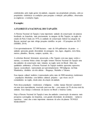 estabelecidas pelo órgão gestor da unidade, enquanto nas propriedade privadas, cabe ao
proprietário estabelecer as condições para pesquisa e visitação pelo público, observadas
as exigências e restrições legais.
Exemplo:
A FLORESTANACIONAL DO TAPAJÓS
A Floresta Nacional do Tapajós é uma importante unidade de conservação da natureza
localizada na Amazônia, mais precisamente às margens do Rio Tapajós, na região do
estado do Pará. Criada em 1974, é a unidade de conservação federal na categoria de
floresta nacional que mais abriga pesquisa científica no país – 65 pesquisas em 2013
(SISBIO, 2014).
Com aproximadamente 527.000 hectares – mais de 160 quilômetros de praias – a
unidade apresenta grande diversidade de paisagens: rios, lagos, alagados, terra firme,
morros, planaltos, floresta, campos, açaizais, etc...
A cobertura florestal fortemente preservada, o Rio Tapajós com suas águas verdes e
mornas, e a enorme beleza cênica da região tornam Floresta Nacional do Tapajós uma
das unidades de conservação mais visitadas na região norte do Brasil. Além das
qualidades ambientais a Floresta Nacional do Tapajós também apresenta expressiva
riqueza sociocultural, representada por aproximadamente 500 indígenas da Etnia
Munduruku, divididos em três aldeias – Bragança, Marituba e Takuara.
Essa riqueza cultural também é representada pelos mais de 5000 moradores tradicionais
– populações ribeirinhas com hábitos culturais próprios – que vivem em 25
comunidades na região, desde antes da criação da unidade.
Parte dessa população – tradicionais e Indígenas – realiza manejo florestal sustentável
em uma área especialmente reservada para esse fim – com menos de 5% da área total da
unidade. Esse manejo é referencia de sucesso no Brasil e América Latina.
Hoje a Floresta Nacional do Tapajós é uma das unidades conservação da natureza mais
prosperas e protegidas da Amazônia, com grande diversidade de atividades – inclusive
esportivas – entre elas a mais importante maratona de selva do planeta "JUNGLE
MARATHON".
 