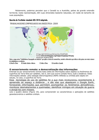Nitidamente, podemos perceber que o Canadá ou a Austrália, países de grande extensão
territorial, nesta representação, têm suas dimensões bastante reduzidas, em razão do tamanho de
suas populações.
Questão do Vestibular simulado UOL 2010 adaptada.
Sobre o mapa acima “Trabalhadores Empregados na Indústria” que aplica a técnica da anamorfose, assinale a alternativa que indica os dois países com maior número
de trabalhadores na indústria.
A) Brasil e China B) Estados Unidos e México C) Índia e China D) Austrália e Canadá
O sensoriamento remoto: a democratização das informações
Entende-se por sensoriamento remoto toda coleta de informações sobre objetos ou fenômenos da
superfície da Terra feita por satélites, isto é, sem que ocorra contato físico, tudo a distância. Estas
informações obtidas pela radiação eletromagnética (REM) refletida ou emitida pelo objeto em
estudo, no caso, a superfície da Terra.
Essa tecnologia do uso de satélites foi a que mais revolucionou recentemente à
apreensão do espaço a distância , e são elas que abastecem o Google Earth,
fornecendo informações que permitem acompanhar os fenômenos atmosféricos;
monitorar desmatamentos e queimadas; identificar inimigos em situação de guerra
e alvejá-los com mísseis.
Leia o quadro abaixo (Figura 10), para compreender as características e aplicações de satélites
geoestacionários e satélites orbitais.
 