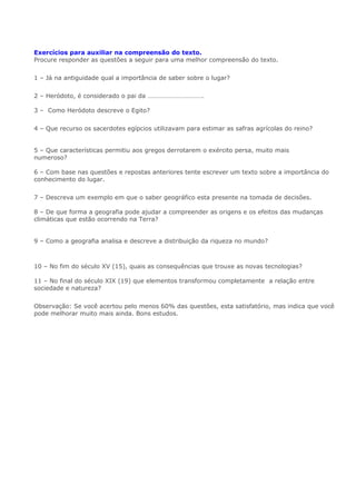 Exercícios para auxiliar na compreensão do texto.
Procure responder as questões a seguir para uma melhor compreensão do texto.
1 – Já na antiguidade qual a importância de saber sobre o lugar?
2 – Heródoto, é considerado o pai da ……………………………. Geogr
afia
3 – Como Heródoto descreve o Egito?
4 – Que recurso os sacerdotes egípcios utilizavam para estimar as safras agrícolas do reino?
e utilizavam as medições do nível das cheias para estimar as safras agrícolas do reino e avaliar o
volume de impostos que seriam arrecadados pelos funcionários do faraó.
5 – Que características permitiu aos gregos derrotarem o exército persa, muito mais
numeroso? mostrou como o conhecimento preciso do terreno permitiu aos gregos derrotarem o
exército persa, muito mais numeroso,
6 – Com base nas questões e repostas anteriores tente escrever um texto sobre a importância do
conhecimento do lugar.
7 – Descreva um exemplo em que o saber geográfico esta presente na tomada de decisões.
O saber geográfico na tomada de decisões hoje está presente em muitas das questões que afetam o
8 – De que forma a geografia pode ajudar a compreender as origens e os efeitos das mudanças
climáticas que estão ocorrendo na Terra?
Geografia possui conhecimento acumulado capaz de ajudar a compreender as origens e os efeitos
das mudanças que estão ocorrendo na Terra
9 – Como a geografia analisa e descreve a distribuição da riqueza no mundo?
Outro aspecto em que a Geografia pode ajudar a compreender melhor o mundo atual é o que diz
10 – No fim do século XV (15), quais as consequências que trouxe as novas tecnologias?
O conhecimento de novas técnicas ampliou os limites do espaço habitado em escala planetária
11 – No final do século XIX (19) que elementos transformou completamente a relação entre
sociedade e natureza?
Observação: Se você acertou pelo menos 60% das questões, esta satisfatório, mas indica que você
pode melhorar muito mais ainda. Bons estudos.
 