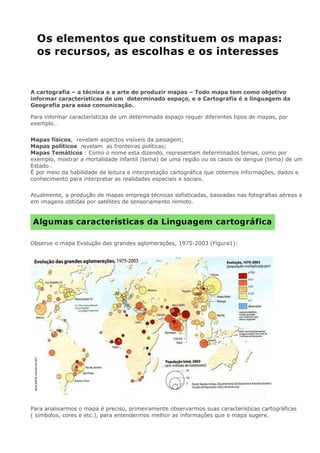 A cartografia – a técnica e a arte de produzir mapas – Todo mapa tem como objetivo
informar características de um determinado espaço, e a Cartografia é a linguagem da
Geografia para essa comunicação.
Para informar características de um determinado espaço requer diferentes tipos de mapas, por
exemplo…
Mapas físicos, revelam aspectos visíveis da paisagem;
Mapas políticos revelam as fronteiras políticas;
Mapas Temáticos : Como o nome esta dizendo, representam determinados temas, como por
exemplo, mostrar a mortalidade infantil (tema) de uma região ou os casos de dengue (tema) de um
Estado .
É por meio da habilidade de leitura e interpretação cartográfica que obtemos informações, dados e
conhecimento para interpretar as realidades espaciais e sociais.
Atualmente, a produção de mapas emprega técnicas sofisticadas, baseadas nas fotografias aéreas e
em imagens obtidas por satélites de sensoriamento remoto.
Observe o mapa Evolução das grandes aglomerações, 1975-2003 (Figura1):
Para analisarmos o mapa é preciso, primeiramente observarmos suas características cartográficas
( símbolos, cores e etc.), para entendermos melhor as informações que o mapa sugere.
 