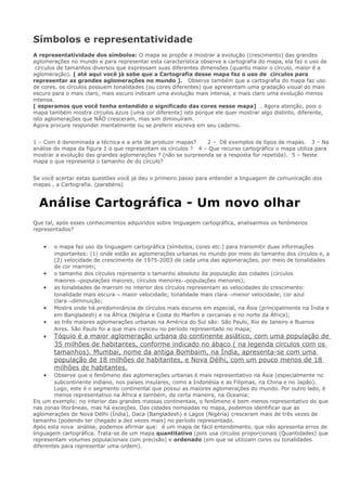 Símbolos e representatividade
A representatividade dos símbolos: O mapa se propõe a mostrar a evolução (crescimento) das grandes
aglomerações no mundo e para representar esta característica observe a cartografia do mapa, ela faz o uso de
círculos de tamanhos diversos que expressam suas diferentes dimensões (quanto maior o círculo, maior é a
aglomeração). [ até aqui você já sabe que a Cartografia desse mapa faz o uso de círculos para
representar as grandes aglomerações no mundo ]. Observe também que a cartografia do mapa faz uso
de cores, os círculos possuem tonalidades (ou cores diferentes) que apresentam uma gradação visual do mais
escuro para o mais claro, mais escuro indicam uma evolução mais intensa, e mais claro uma evolução menos
intensa.
[ esperamos que você tenha entendido o significado das cores nesse mapa] . Agora atenção, pois o
mapa também mostra círculos azuis (uma cor diferente) isto porque ele quer mostrar algo distinto, diferente,
isto aglomerações que NÂO cresceram, mas sim diminuíram.
Agora procure responder mentalmente ou se preferir escreva em seu caderno.
1 – Com é denominada a técnica e a arte de produzir mapas? 2 – Dê exemplos de tipos de mapas. 3 – Na
análise do mapa da figura 1 o que representam os círculos ? 4 – Que recurso cartográfico o mapa utiliza para
mostrar a evolução das grandes aglomerações ? (não se surpreenda se a resposta for repetida). 5 – Neste
mapa o que representa o tamanho de do círculo?
Se você acertar estas questões você já deu o primeiro passo para entender a linguagem de comunicação dos
mapas , a Cartografia. (parabéns)
Que tal, após esses conhecimentos adquiridos sobre linguagem cartográfica, analisarmos os fenômenos
representados?
• o mapa faz uso da linguagem cartográfica (símbolos, cores etc.) para transmitir duas informações
importantes: (1) onde estão as aglomerações urbanas no mundo por meio do tamanho dos círculos e, a
(2) velocidade de crescimento de 1975-2003 de cada uma das aglomerações, por meio de tonalidades
de cor marrom;
• o tamanho dos círculos representa o tamanho absoluto da população das cidades (círculos
maiores→populações maiores; círculos menores→populações menores);
• as tonalidades de marrom no interior dos círculos representam as velocidades do crescimento:
tonalidade mais escura→ maior velocidade; tonalidade mais clara→menor velocidade; cor azul
clara→diminuição;
• Mostra onde há predominância de círculos mais escuros em especial, na Ásia (principalmente na Índia e
em Bangladesh) e na África (Nigéria e Costa do Marfim e cercanias e no norte da África);
• as três maiores aglomerações urbanas na América do Sul são: São Paulo, Rio de Janeiro e Buenos
Aires. São Paulo foi a que mais cresceu no período representado no mapa;
• Tóquio é a maior aglomeração urbana do continente asiático, com uma população de
35 milhões de habitantes, conforme indicado no ábaco ( na legenda círculos com os
tamanhos). Mumbai, nome da antiga Bombaim, na Índia, apresenta-se com uma
população de 18 milhões de habitantes, e Nova Délhi, com um pouco menos de 18
milhões de habitantes.
• Observe que o fenômeno das aglomerações urbanas é mais representativo na Ásia (especialmente no
subcontinente indiano, nos países insulares, como a Indonésia e as Filipinas, na China e no Japão).
Logo, este é o segmento continental que possui as maiores aglomerações do mundo. Por outro lado, é
menos representativo na África e também, de certa maneira, na Oceania;
Eis um exemplo: no interior das grandes massas continentais, o fenômeno é bem menos representativo do que
nas zonas litorâneas, mas há exceções. Das cidades nomeadas no mapa, podemos identificar que as
aglomerações de Nova Délhi (Índia), Daca (Bangladesh) e Lagos (Nigéria) cresceram mais de três vezes de
tamanho (podendo ter chegado a dez vezes mais) no período representado.
Após esta nova análise, podemos afirmar que: é um mapa de fácil entendimento, que não apresenta erros de
linguagem cartográfica. Trata-se de um mapa quantitativo (pois usa círculos proporcionais (Quantidades) que
representam volumes populacionais com precisão) e ordenado (em que se utilizam cores ou tonalidades
diferentes para representar uma ordem).
 