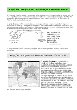 Projeção Cartográfica: desde a antiguidade sabe-se que a superfície da Terra é uma geóide, isto é, é
uma superfície curva e que também mapas sempre foi uma necessidade para se para identificação
do espaço, porém os mapas que você conhece nos livros e atlas são planos. É ai que entra a
Técnica das Projeções Cartográficas.
A projeção da superfície terrestre ( curva) em mapas (planos) sempre resultará em algumas
distorções , a projeção é uma fórmula matemática que transforma as coordenadas geográficas em
coordenadas planas, é um artifício com o objetivo de reduzir e minimizar o efeito dessas distorções.
Mas nenhum tipo de projeção consegue evitar essas distorções.
A projeção da superfície terrestre (curva) em mapas (planos) sempre resultará em algumas
distorções.
Projeção Mercator: Gerard Mercator
(1512-1549). Essa projeção é mais
apropriada a navegação marítima e mostra
uma divisão eurocêntrica do mundo. A
deformação dos tamanhos das superfícies
torna-se máxima próxima aos polos. Essa
projeção exagera visualmente a importância
territorial dos países do Norte,
comparativamente as massas territoriais do
hemisfério Sul. Chamamos a atenção para a
Groenlândia que nessa projeção e bem maior
que a América do Sul , ou da África, fato que
não corresponde a realidade ( é uma
distorção). Mas essa projeção lhe parece
familiar, pois é a mais usada, inclusive é a
adotada pelo governo brasileiro, como base
do sistema cartográfico nacional.
 