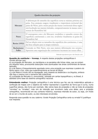 Questão do vestibular – Vunesp. A respeito destas projeções cartográficas é
correto afirmar que:
a) na projeção de Mercator, os meridianos e os paralelos são linhas retas, que se cortam
em ângulos retos, provocando distorções mais acentuadas nas áreas continentais de baixas
latitudes.
b) a de Peters é frequentemente apontada como uma projeção que expressa o poderio do
Norte sobre o Sul, visto que superdimensiona as terras do Norte.
c) a de Peters é muito útil na navegação, pois respeita as distâncias e os ângulos, embora
não faça o mesmo com o tamanho das superfícies.
d) a projeção de Mercator é, comumente, utilizada em cartas topográficas e, no Brasil, é
adotada como base do sistema cartográfico nacional.
Entendendo melhor: Projeção cartográfica é uma técnica que faz uso da matemática aplicada a
confecção de mapas com o objetivo de melhor representar a superfície da Terra que é curva, numa
superfície planas, dos livros por exemplo. São vários tipos de projeções e não se trata de projeções
“corretas” ou “erradas”, mas sim da intenção que envolvem cada uma delas, pois a projeção
cartográfica, reconhecida em seu contexto histórico, expressa intensão do autor, ou seja, um modo
de se ver o mundo do autor, ou dos interesses envolvidos.
Responda essa questão no seu caderno: Existe Projeção Cartográfica certa ou errada? E justifique
sua resposta.
 