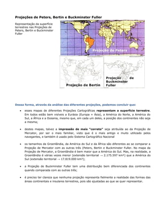 Projeções de Peters, Bertin e Buckminster Fuller
Representação da superfície
terrestres nas Projeções de
Peters, Bertin e Buckminster
Fuller
Dessa forma, através da análise das diferentes projeções, podemos concluir que:
• esses mapas de diferentes Projeções Cartográficas representam a superfície terrestre.
Em todos estão bem visíveis a Eurásia (Europa + Ásia), a América do Norte, a América do
Sul, a África e a Oceania, mesmo que, em cada um deles, a posição dos continentes não seja
a mesma;
• destes mapas, talvez a impressão de mais “correto” seja atribuída ao da Projeção de
Mercator, por ser o mais familiar, visto que é o mais antigo e muito utilizado pelos
navegantes, e também é usado pelo Sistema Cartográfico Nacional
• os tamanhos da Groenlândia, da América do Sul e da África são diferentes ao se comparar a
Projeção de Mercator com as outras três (Peters, Bertin e Buckminster Fuller. No mapa da
Projeção de Mercator, a Groenlândia é bem maior que a América do Sul. Mas, na realidade, a
Groenlândia é várias vezes menor (extensão territorial → 2.175.597 km²) que a América do
Sul (extensão territorial → 17.819.000 km²);
• a Projeção de Buckminster Fuller tem uma distribuição bem diferenciada dos continentes
quando comparada com as outras três;
• é preciso ter clareza que nenhuma projeção representa fielmente a realidade das formas das
áreas continentais e insulares terrestres, pois são ajustadas ao que se quer representar.
 