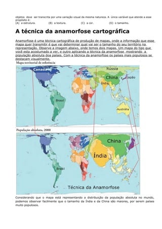 objetos deve ser transcrita por uma variação visual da mesma natureza. A única variável que atende a esse
propósito é:
(A) a estrutura. (B) a textura. (C) a cor. (D) o tamanho.
A técnica da anamorfose cartográfica
Anamorfose é uma técnica cartográfica de produção de mapas, onde a informação que esse
mapa quer transmitir é que vai determinar qual vai ser o tamanho do seu território na
representação. Observe a imagem abaixo, onde temos dois mapas. Um mapa do tipo que
você esta acostumado a ver, e outro aplicando a técnica da anamorfose mostrando a
população absoluta doa países. Com a técnica da anamorfose os países mais populosos se
destacam visualmente.
Considerando que o mapa está representando a distribuição da população absoluta no mundo,
podemos observar facilmente que o tamanho da Índia e da China são maiores, por serem países
muito populosos.
 