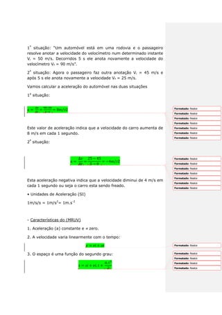 1ª
situação: “Um automóvel está em uma rodovia e o passageiro
resolve anotar a velocidade do velocímetro num determinado instante
Vi = 50 m/s. Decorridos 5 s ele anota novamente a velocidade do
velocímetro Vf = 90 m/s”.
2ª
situação: Agora o passageiro faz outra anotação Vi = 45 m/s e
após 5 s ele anota novamente a velocidade Vf = 25 m/s.
Vamos calcular a aceleração do automóvel nas duas situações
1a
situação:
Este valor de aceleração indica que a velocidade do carro aumenta de
8 m/s em cada 1 segundo.
2ª
situação:
Esta aceleração negativa indica que a velocidade diminui de 4 m/s em
cada 1 segundo ou seja o carro esta sendo freado.
• Unidades de Aceleração (SI)
1m/s/s = 1m/s2
= 1m.s-2
- Características do (MRUV)
1. Aceleração (a) constante e zero.
2. A velocidade varia linearmente com o tempo:
3. O espaço é uma função do segundo grau:
Formatado: Realce
Formatado: Realce
Formatado: Realce
Formatado: Realce
Formatado: Realce
Formatado: Realce
Formatado: Realce
Formatado: Realce
Formatado: Realce
Formatado: Realce
Formatado: Realce
Formatado: Realce
Formatado: Realce
Formatado: Realce
Formatado: Realce
Formatado: Realce
Formatado: Realce
Formatado: Realce
Formatado: Realce
 