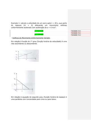 Exemplo 1: calcule a velocidade de um carro após t = 20 s, que parte
do repouso (Vi = 0) efetuando um movimento retilíneo
uniformemente acelerado com aceleração de a = 6 m/s2
.
- Gráficos do Movimento Uniformemente Variado.
Em relação à função do 1° grau (função horária da velocidade) é uma
reta ascendente ou descendente.
Em relação à equação do segundo grau (função horária do espaço) é
uma parábola com concavidade para cima ou para baixo.
Formatado: Realce
Formatado: Realce
Formatado: Realce
 