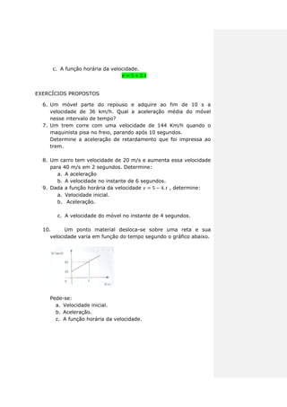 c. A função horária da velocidade.
EXERCÍCIOS PROPOSTOS
6. Um móvel parte do repouso e adquire ao fim de 10 s a
velocidade de 36 km/h. Qual a aceleração média do móvel
nesse intervalo de tempo?
7. Um trem corre com uma velocidade de 144 Km/h quando o
maquinista pisa no freio, parando após 10 segundos.
Determine a aceleração de retardamento que foi impressa ao
trem.
8. Um carro tem velocidade de 20 m/s e aumenta essa velocidade
para 40 m/s em 2 segundos. Determine:
a. A aceleração
b. A velocidade no instante de 6 segundos.
9. Dada a função horária da velocidade , determine:
a. Velocidade inicial.
b. Aceleração.
c. A velocidade do móvel no instante de 4 segundos.
10. Um ponto material desloca-se sobre uma reta e sua
velocidade varia em função do tempo segundo o gráfico abaixo.
Pede-se:
a. Velocidade inicial.
b. Aceleração.
c. A função horária da velocidade.
 