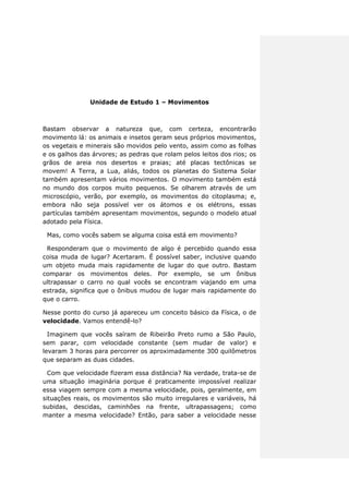 Unidade de Estudo 1 – Movimentos
Bastam observar a natureza que, com certeza, encontrarão
movimento lá: os animais e insetos geram seus próprios movimentos,
os vegetais e minerais são movidos pelo vento, assim como as folhas
e os galhos das árvores; as pedras que rolam pelos leitos dos rios; os
grãos de areia nos desertos e praias; até placas tectônicas se
movem! A Terra, a Lua, aliás, todos os planetas do Sistema Solar
também apresentam vários movimentos. O movimento também está
no mundo dos corpos muito pequenos. Se olharem através de um
microscópio, verão, por exemplo, os movimentos do citoplasma; e,
embora não seja possível ver os átomos e os elétrons, essas
partículas também apresentam movimentos, segundo o modelo atual
adotado pela Física.
Mas, como vocês sabem se alguma coisa está em movimento?
Responderam que o movimento de algo é percebido quando essa
coisa muda de lugar? Acertaram. É possível saber, inclusive quando
um objeto muda mais rapidamente de lugar do que outro. Bastam
comparar os movimentos deles. Por exemplo, se um ônibus
ultrapassar o carro no qual vocês se encontram viajando em uma
estrada, significa que o ônibus mudou de lugar mais rapidamente do
que o carro.
Nesse ponto do curso já apareceu um conceito básico da Física, o de
velocidade. Vamos entendê-lo?
Imaginem que vocês saíram de Ribeirão Preto rumo a São Paulo,
sem parar, com velocidade constante (sem mudar de valor) e
levaram 3 horas para percorrer os aproximadamente 300 quilômetros
que separam as duas cidades.
Com que velocidade fizeram essa distância? Na verdade, trata-se de
uma situação imaginária porque é praticamente impossível realizar
essa viagem sempre com a mesma velocidade, pois, geralmente, em
situações reais, os movimentos são muito irregulares e variáveis, há
subidas, descidas, caminhões na frente, ultrapassagens; como
manter a mesma velocidade? Então, para saber a velocidade nesse
 