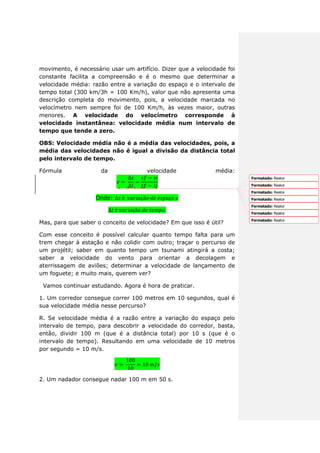 movimento, é necessário usar um artifício. Dizer que a velocidade foi
constante facilita a compreensão e é o mesmo que determinar a
velocidade média: razão entre a variação do espaço e o intervalo de
tempo total (300 km/3h = 100 Km/h), valor que não apresenta uma
descrição completa do movimento, pois, a velocidade marcada no
velocímetro nem sempre foi de 100 Km/h, às vezes maior, outras
menores. A velocidade do velocímetro corresponde à
velocidade instantânea: velocidade média num intervalo de
tempo que tende a zero.
OBS: Velocidade média não é a média das velocidades, pois, a
média das velocidades não é igual a divisão da distância total
pelo intervalo de tempo.
Fórmula da velocidade média:
Onde:
Mas, para que saber o conceito de velocidade? Em que isso é útil?
Com esse conceito é possível calcular quanto tempo falta para um
trem chegar à estação e não colidir com outro; traçar o percurso de
um projétil; saber em quanto tempo um tsunami atingirá a costa;
saber a velocidade do vento para orientar a decolagem e
aterrissagem de aviões; determinar a velocidade de lançamento de
um foguete; e muito mais, querem ver?
Vamos continuar estudando. Agora é hora de praticar.
1. Um corredor consegue correr 100 metros em 10 segundos, qual é
sua velocidade média nesse percurso?
R. Se velocidade média é a razão entre a variação do espaço pelo
intervalo de tempo, para descobrir a velocidade do corredor, basta,
então, dividir 100 m (que é a distância total) por 10 s (que é o
intervalo de tempo). Resultando em uma velocidade de 10 metros
por segundo = 10 m/s.
2. Um nadador consegue nadar 100 m em 50 s.
Formatado: Realce
Formatado: Realce
Formatado: Realce
Formatado: Realce
Formatado: Realce
Formatado: Realce
Formatado: Realce
 