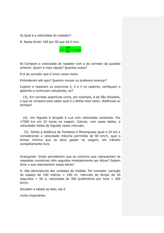 A) Qual é a velocidade do nadador?
R. Basta dividir 100 por 50 que dá 2 m/s.
B) Compare a velocidade do nadador com a do corredor da questão
anterior. Quem é mais rápido? Quantas vezes?
R.A do corredor que é cinco vezes maior.
Entenderam até aqui? Querem revisar ou preferem avançar?
Copiem e resolvam os exercícios 3, 4 e 5 no caderno, verifiquem o
gabarito e continuem estudando, ok?
(3). Em corridas esportivas como, por exemplo, a de São Silvestre,
o que se compara para saber qual é o atleta mais veloz: distâncias ou
tempos?
(4). Um foguete é lançado à Lua com velocidade constante. Fez
17500 km em 22 horas na viagem. Calcule, com esses dados, a
velocidade média do foguete nesse intervalo.
(5). Sendo a distância de Fortaleza à Maranguape igual a 24 km e
considerando a velocidade máxima permitida de 80 km/h, qual o
tempo mínimo que se deve gastar na viagem, em trânsito
completamente livre.
Avançando: Vocês perceberam que os números que representam as
respostas numéricas vêm seguidos imediatamente por letras? Sabem
dizer o que representam essas letras?
R. São abreviaturas das unidades de medida. Por exemplo: variação
do espaço de 100 metros = 100 m; intervalo de tempo de 50
segundos = 50 s; velocidade de 300 quilômetros por hora = 300
Km/h.
Estudem a tabela ao lado, ela é
muito importante.
 