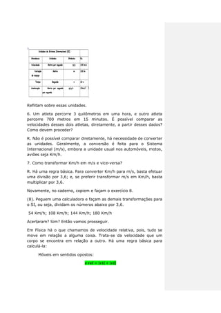 Reflitam sobre essas unidades.
6. Um atleta percorre 3 quilômetros em uma hora, e outro atleta
percorre 700 metros em 15 minutos. É possível comparar as
velocidades desses dois atletas, diretamente, a partir desses dados?
Como devem proceder?
R. Não é possível comparar diretamente, há necessidade de converter
as unidades. Geralmente, a conversão é feita para o Sistema
Internacional (m/s), embora a unidade usual nos automóveis, motos,
aviões seja Km/h.
7. Como transformar Km/h em m/s e vice-versa?
R. Há uma regra básica. Para converter Km/h para m/s, basta efetuar
uma divisão por 3,6; e, se preferir transformar m/s em Km/h, basta
multiplicar por 3,6.
Novamente, no caderno, copiem e façam o exercício 8.
(8). Peguem uma calculadora e façam as demais transformações para
o SI, ou seja, dividam os números abaixo por 3,6.
54 Km/h; 108 Km/h; 144 Km/h; 180 Km/h
Acertaram? Sim? Então vamos prosseguir.
Em Física há o que chamamos de velocidade relativa, pois, tudo se
move em relação a alguma coisa. Trata-se da velocidade que um
corpo se encontra em relação a outro. Há uma regra básica para
calculá-la:
Móveis em sentidos opostos:
| | | |
 