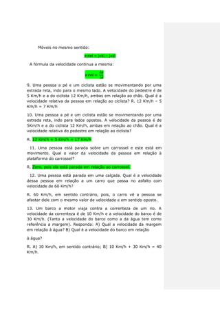 Móveis no mesmo sentido:
| | | |
A fórmula da velocidade continua a mesma:
9. Uma pessoa a pé e um ciclista estão se movimentando por uma
estrada reta, indo para o mesmo lado. A velocidade do pedestre é de
5 Km/h e a do ciclista 12 Km/h, ambas em relação ao chão. Qual é a
velocidade relativa da pessoa em relação ao ciclista? R. 12 Km/h – 5
Km/h = 7 Km/h
10. Uma pessoa a pé e um ciclista estão se movimentando por uma
estrada reta, indo para lados opostos. A velocidade da pessoa é de
5Km/h e a do ciclista 12 Km/h, ambas em relação ao chão. Qual é a
velocidade relativa do pedestre em relação ao ciclista?
R. 12 Km/h + 5 Km/h = 17 Km/h
11. Uma pessoa está parada sobre um carrossel e este está em
movimento. Qual o valor da velocidade da pessoa em relação à
plataforma do carrossel?
R. Zero, pois ela está parada em relação ao carrossel.
12. Uma pessoa está parada em uma calçada. Qual é a velocidade
dessa pessoa em relação a um carro que passa no asfalto com
velocidade de 60 Km/h?
R. 60 Km/h, em sentido contrário, pois, o carro vê a pessoa se
afastar dele com o mesmo valor de velocidade e em sentido oposto.
13. Um barco a motor viaja contra a correnteza de um rio. A
velocidade da correnteza é de 10 Km/h e a velocidade do barco é de
30 Km/h. (Tanto a velocidade do barco como a da água tem como
referência a margem). Responda: A) Qual a velocidade da margem
em relação à água? B) Qual é a velocidade do barco em relação
à água?
R. A) 10 Km/h, em sentido contrário; B) 10 Km/h + 30 Km/h = 40
Km/h.
 