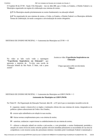 7/3/2014 PDF de Unidade de Estudos de Unidade de Estudo 3
http://cnecead.com.br/amon/geraPDFHtml.php?course=112&temid=486&html=true&semtag=true&titulo=true&brlimite=30… 10/16
O Capítulo III da CF/88 ­ Seção I Da Educação ­  traz no Art. 211, que a União, os Estados, o Distrito Federal e os
Municípios organizarão em regime de colaboração seus sistemas de ensino.
§ 2º Os Municípios atuarão prioritariamente no ensino fundamental e na educação infantil.
§ 4º Na organização de seus sistemas de ensino, a União, os Estados, o Distrito Federal e os Municípios definirão
formas de colaboração, de modo a assegurar a universalização do ensino obrigatório.
SISTEMAS DE ENSINO MUNICIPAL >> Autonomia dos Municípios na CF/88 >> II
No  vídeo  ao  lado  vocês  verão  a  reportagem
"Experiências  Inspiradoras  em  Educação",  que
apresenta  a  trajetória  da    Te­Arte,  uma  escola  de
Educação  Infantil  de  São  Paulo.  É  lindo,  vale  a  pena
assisitr!
Assista ao vídeo: Experiências Inspiradoras em
Educação
Clique aqui para exibir em tela inteira
Vídeo 6
SISTEMAS DE ENSINO MUNICIPAL >> Autonomia dos Municípios na LDB 9.394/96 >> I
Autonomia dos Municípios na LDB 9.394/96
No Título IV ­ Da Organização da Educação Nacional, Art. 11 – a CF prevê que os municípios incumbir­se­ão de:
I ­ organizar, manter e desenvolver os órgãos e instituições oficiais dos seus sistemas de ensino, integrando­os às
políticas e planos educacionais da União e dos Estados;
II ­ exercer ação redistributiva em relação às suas escolas;
III ­ baixar normas complementares para o seu sistema de ensino;
IV ­ autorizar, credenciar e supervisionar os estabelecimentos do seu sistema de ensino;
V ­ oferecer a educação infantil em creches e pré­escolas, e, com prioridade, o ensino fundamental, permitida a
atuação em outros níveis de ensino somente quando estiverem atendidas plenamente as necessidades de sua área de
competência e com recursos acima dos percentuais mínimos vinculados pela Constituição Federal à manutenção e
 
