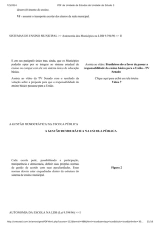 7/3/2014 PDF de Unidade de Estudos de Unidade de Estudo 3
http://cnecead.com.br/amon/geraPDFHtml.php?course=112&temid=486&html=true&semtag=true&titulo=true&brlimite=30… 11/16
desenvolvimento do ensino.
VI ­ assumir o transporte escolar dos alunos da rede municipal.
SISTEMAS DE ENSINO MUNICIPAL >> Autonomia dos Municípios na LDB 9.394/96 >> II
E em seu parágrafo único traz, ainda, que os Municípios
poderão  optar  por  se  integrar  ao  sistema  estadual  de
ensino ou compor com ele um sistema único de educação
básica.
Assista  ao  vídeo  da  TV  Senado  com  o  resultado  da
votação sobre a proposta para que a responsabilidade do
ensino básico passasse para a União.
Assista ao vídeo: Brasileiros são a favor de passar a
responsabilidade do ensino básico para a União ­ TV
Senado 
Clique aqui para exibir em tela inteira
Vídeo 7
A GESTÃO DEMOCRÁTICA NA ESCOLA PÚBLICA
A GESTÃO DEMOCRÁTICA NA ESCOLA PÚBLICA
Cada  escola  pode,  possibilitando  a  participação,
transparência e democracia, definir suas próprias normas
de  gestão  de  acordo  com  suas  peculiaridades.  Estas
normas  devem  estar  enquadradas  dentro  da  estrutura  do
sistema de ensino municipal.
Figura 2
AUTONOMIA DA ESCOLA NA LDB (Lei 9.394/96) >> I
 