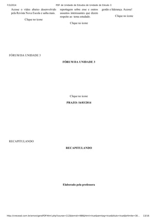 7/3/2014 PDF de Unidade de Estudos de Unidade de Estudo 3
http://cnecead.com.br/amon/geraPDFHtml.php?course=112&temid=486&html=true&semtag=true&titulo=true&brlimite=30… 13/16
Acesse  o  vídeo  abaixo  desenvolvido
pela Revista Nova Escola e saiba mais.
Clique no ícone
reportagem  sobre  esse  e  outros
assuntos interessantes que dizem
respeito ao  tema estudado.
Clique no ícone
gestão e liderança. Acesse!
Clique no ícone
FÓRUM DA UNIDADE 3
FÓRUM DA UNIDADE 3
Clique no ícone
PRAZO: 16/03/2014
RECAPITULANDO
RECAPITULANDO
Elaborado pela professora
 