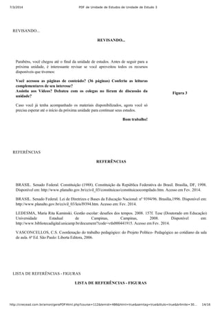 7/3/2014 PDF de Unidade de Estudos de Unidade de Estudo 3
http://cnecead.com.br/amon/geraPDFHtml.php?course=112&temid=486&html=true&semtag=true&titulo=true&brlimite=30… 14/16
REVISANDO...
REVISANDO...
Parabéns, você chegou até o final da unidade de estudos. Antes de seguir para a
próxima  unidade,  é  interessante  revisar  se  você  aproveitou  todos  os  recursos
disponíveis que tivemos:
Você  acessou  as  páginas  de  conteúdo?  (36  páginas)  Conferiu  as  leituras
complementares de seu interesse?
Assistiu  aos  Vídeos?  Debateu  com  os  colegas  no  fórum  de  discussão  da
unidade?
Caso  você  já  tenha  acompanhado  os  materiais  disponibilizados,  agora  você  só
precisa esperar até o início da próxima unidade para continuar seus estudos.
Bom trabalho!
Figura 3
REFERÊNCIAS
REFERÊNCIAS
BRASIL. Senado Federal. Constituição (1988). Constituição da República Federativa do Brasil. Brasília, DF, 1998.
Disponível em: http://www.planalto.gov.br/ccivil_03/constituicao/constituicaocompilado.htm. Acesso em Fev. 2014.
BRASIL. Senado Federal. Lei de Diretrizes e Bases da Educação Nacional: nº 9394/96. Brasília,1996. Disponível em:
http://www.planalto.gov.br/ccivil_03/leis/l9394.htm. Acesso em: Fev. 2014.
LEDESMA, Maria Rita Kaminski. Gestão escolar: desafios dos tempos. 2008. 157f. Tese (Doutorado em Educação)
Universidade  Estadual  de  Campinas,  Campinas,  2008.  Disponível  em:
http://www.bibliotecadigital.unicamp.br/document/?code=vtls000441915. Acesso em Fev. 2014.
VASCONCELLOS, C.S. Coordenação do trabalho pedagógico: do Projeto Político­ Pedagógico ao cotidiano da sala
de aula. 6ª Ed. São Paulo: Liberta Editora, 2006.
LISTA DE REFERÊNCIAS ­ FIGURAS
LISTA DE REFERÊNCIAS ­ FIGURAS 
 