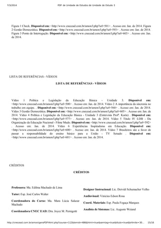 7/3/2014 PDF de Unidade de Estudos de Unidade de Estudo 3
http://cnecead.com.br/amon/geraPDFHtml.php?course=112&temid=486&html=true&semtag=true&titulo=true&brlimite=30… 15/16
Figura 1 Check. Disponível em: <http://www.cnecead.com.br/amon/l.php?url=501> . Acesso em: Jan. de 2014. Figura
2 Gestão Democrática. Disponível em: <http://www.cnecead.com.br/amon/l.php?url=593> . Acesso em: Jan. de 2014.
Figura 3 Ponto de Interrogação. Disponível em: <http://www.cnecead.com.br/amon/l.php?url=603> . Acesso em: Jan.
de 2014.
LISTA DE REFERÊNCIAS ­ VÍDEOS
LISTA DE REFERÊNCIAS ­ VÍDEOS 
Vídeo  1  Política  e  Legislação  da  Educação  Básica  ­  Unidade  3.  Disponível  em:
<http://www.cnecead.com.br/amon/l.php?url=500> . Acesso em: Jan. de 2014. Vídeo 2 A importância da sincronia no
trabalho em equipe. . Disponível em: <http://www.cnecead.com.br/amon/l.php?url=560> . Acesso em: Jan. de 2014.
Vídeo 3 Gestão Democrática. Disponível em: <http://www.cnecead.com.br/amon/l.php?url=605> . Acesso em: Jan. de
2014.  Vídeo  4  Política  e  Legislação  da  Educação  Básica  ­  Unidade  3  (Entrevista  Profª.  Karin)  .  Disponível  em:
<http://www.cnecead.com.br/amon/l.php?url=577>  .  Acesso  em:  Jan.  de  2014.  Vídeo  5  Título  IV  LDB  ­  Da
Organização da Educação Nacional ­ Filme Mudo. Disponível em: <http://www.cnecead.com.br/amon/l.php?url=592>
.  Acesso  em:  Jan.  de  2014.  Vídeo  6  Experiências  Inspiradoras  em  Educação.  Disponível  em:
<http://www.cnecead.com.br/amon/l.php?url=600>  .  Acesso  em:  Jan.  de  2014.  Vídeo  7  Brasileiros  são  a  favor  de
passar  a  responsabilidade  do  ensino  básico  para  a  União  ­  TV  Senado  .  Disponível  em:
<http://www.cnecead.com.br/amon/l.php?url=601> . Acesso em: Jan. de 2014.
CRÉDITOS
CRÉDITOS
Professora: Ma. Edilma Machado de Lima
Tutor: Esp. José Carlos Walter
Coordenadora  do  Curso:  Ma.  Mara  Lúcia  Salazar
Machado
Coordenadora CNEC EAD: Dra. Joyce M. Pernigotti
Designer Instrucional: Lic. Deividi Schumacher Velho
Audiovisual: Vinicius Edson Rosa
Coord. Materiais: Esp. Paula Fogaça Marques
Analista de Sistemas: Lic. Augusto Weiand
 
