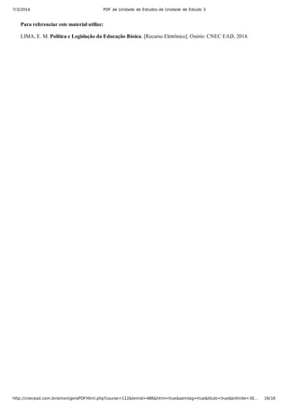 7/3/2014 PDF de Unidade de Estudos de Unidade de Estudo 3
http://cnecead.com.br/amon/geraPDFHtml.php?course=112&temid=486&html=true&semtag=true&titulo=true&brlimite=30… 16/16
Para referenciar este material utilize:
LIMA, E. M. Politica e Legislação da Educação Básica. [Recurso Eletrônico]. Osório: CNEC EAD, 2014.
 
