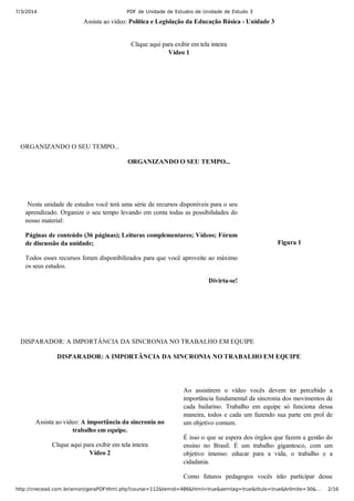 7/3/2014 PDF de Unidade de Estudos de Unidade de Estudo 3
http://cnecead.com.br/amon/geraPDFHtml.php?course=112&temid=486&html=true&semtag=true&titulo=true&brlimite=30&… 2/16
Assista ao vídeo: Política e Legislação da Educação Básica ­ Unidade 3
Clique aqui para exibir em tela inteira
Vídeo 1
ORGANIZANDO O SEU TEMPO...
ORGANIZANDO O SEU TEMPO...
 Nesta unidade de estudos você terá uma série de recursos disponíveis para o seu
aprendizado. Organize o seu tempo levando em conta todas as possibilidades do
nosso material:
Páginas de conteúdo (36 páginas); Leituras complementares; Vídeos; Fórum
de discussão da unidade;
Todos esses recursos foram disponibilizados para que você aproveite ao máximo
os seus estudos.
Divirta­se!
Figura 1
DISPARADOR: A IMPORTÂNCIA DA SINCRONIA NO TRABALHO EM EQUIPE
DISPARADOR: A IMPORTÂNCIA DA SINCRONIA NO TRABALHO EM EQUIPE
Assista ao vídeo: A importância da sincronia no
trabalho em equipe.
Clique aqui para exibir em tela inteira
Vídeo 2
Ao  assistirem  o  vídeo  vocês  devem  ter  percebido  a
importância fundamental da sincronia dos movimentos de
cada  bailarino.  Trabalho  em  equipe  só  funciona  dessa
maneira, todos e cada um fazendo sua parte em prol de
um objetivo comum.
É isso o que se espera dos órgãos que fazem a gestão do
ensino  no  Brasil.  É  um  trabalho  gigantesco,  com  um
objetivo  imenso:  educar  para  a  vida,  o  trabalho  e  a
cidadania.
Como  futuros  pedagogos  vocês  irão  participar  desse
 