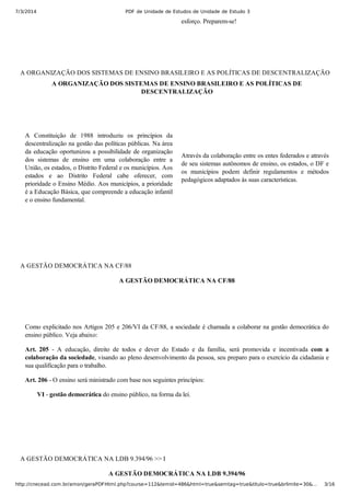 7/3/2014 PDF de Unidade de Estudos de Unidade de Estudo 3
http://cnecead.com.br/amon/geraPDFHtml.php?course=112&temid=486&html=true&semtag=true&titulo=true&brlimite=30&… 3/16
esforço. Preparem­se!
A ORGANIZAÇÃO DOS SISTEMAS DE ENSINO BRASILEIRO E AS POLÍTICAS DE DESCENTRALIZAÇÃO
A ORGANIZAÇÃO DOS SISTEMAS DE ENSINO BRASILEIRO E AS POLÍTICAS DE
DESCENTRALIZAÇÃO
A  Constituição  de  1988  introduziu  os  princípios  da
descentralização na gestão das políticas públicas. Na área
da educação oportunizou a possibilidade de organização
dos  sistemas  de  ensino  em  uma  colaboração  entre  a
União, os estados, o Distrito Federal e os municípios. Aos
estados  e  ao  Distrito  Federal  cabe  oferecer,  com
prioridade o Ensino Médio. Aos municípios, a prioridade
é a Educação Básica, que compreende a educação infantil
e o ensino fundamental.
Através da colaboração entre os entes federados e através
de seu sistemas autônomos de ensino, os estados, o DF e
os  municípios  podem  definir  regulamentos  e  métodos
pedagógicos adaptados às suas características.
A GESTÃO DEMOCRÁTICA NA CF/88
A GESTÃO DEMOCRÁTICA NA CF/88
Como explicitado nos Artigos 205 e 206/VI da CF/88, a sociedade é chamada a colaborar na gestão democrática do
ensino público. Veja abaixo:
Art.  205  ­  A  educação,  direito  de  todos  e  dever  do  Estado  e  da  família,  será  promovida  e  incentivada  com  a
colaboração da sociedade, visando ao pleno desenvolvimento da pessoa, seu preparo para o exercício da cidadania e
sua qualificação para o trabalho.
Art. 206 ­ O ensino será ministrado com base nos seguintes princípios:
VI ­ gestão democrática do ensino público, na forma da lei.
A GESTÃO DEMOCRÁTICA NA LDB 9.394/96 >> I
A GESTÃO DEMOCRÁTICA NA LDB 9.394/96
 