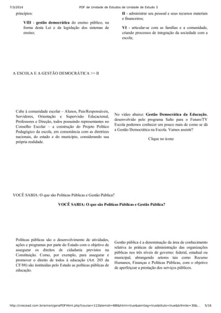 7/3/2014 PDF de Unidade de Estudos de Unidade de Estudo 3
http://cnecead.com.br/amon/geraPDFHtml.php?course=112&temid=486&html=true&semtag=true&titulo=true&brlimite=30&… 5/16
princípios:
VIII  ­  gestão  democrática  do  ensino  público,  na
forma  desta  Lei  e  da  legislação  dos  sistemas  de
ensino;
II ­ administrar seu pessoal e seus recursos materiais
e financeiros;
VI  ­  articular­se  com  as  famílias  e  a  comunidade,
criando processos de integração da sociedade com a
escola;
A ESCOLA E A GESTÃO DEMOCRÁTICA >> II
Cabe à comunidade escolar – Alunos, Pais/Responsáveis,
Servidores,  Orientação  e  Supervisão  Educacional,
Professores e Direção, todos possuindo representantes no
Conselho  Escolar  –  a  construção  do  Projeto  Político
Pedagógico da escola, em consonância com as diretrizes
nacionais,  do  estado  e  do  município,  considerando  sua
própria realidade.
No  vídeo  abaixo:  Gestão  Democrática  da  Educação,
desenvolvido  pelo  programa  Salto  para  o  Futuro/TV
Escola podemos conhecer um pouco mais de como se dá
a Gestão Democrática na Escola. Vamos assisitr?
Clique no ícone
VOCÊ SABIA: O que são Políticas Públicas e Gestão Pública?
VOCÊ SABIA: O que são Políticas Públicas e Gestão Pública?
Políticas  públicas  são  o  desenvolvimento  de  atividades,
ações e programas por parte do Estado com o objetivo de
assegurar  os  direitos  de  cidadania  previstos  na
Constituição.  Como,  por  exemplo,  para  assegurar  e
promover  o  direito  de  todos  à  educação  (Art.  205  da
CF/88) são instituídas pelo Estado as políticas públicas de
educação.
Gestão pública é a denominação da área de conhecimento
relativa  às  práticas  de  administração  das  organizações
públicas nos três níveis de governo: federal, estadual ou
municipal,  abrangendo  setores  tais  como  Recurso
Humanos, Finanças e Políticas Públicas, com o objetivo
de aperfeiçoar a prestação dos serviços públicos.
 