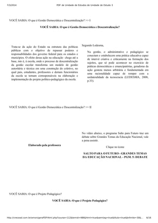 7/3/2014 PDF de Unidade de Estudos de Unidade de Estudo 3
http://cnecead.com.br/amon/geraPDFHtml.php?course=112&temid=486&html=true&semtag=true&titulo=true&brlimite=30&… 6/16
VOCÊ SABIA: O que é Gestão Democrática e Descentralização? >> I
VOCÊ SABIA: O que é Gestão Democrática e Descentralização?
Trata­se  da  ação  do  Estado  na  estrutura  das  políticas
públicas  com  o  objetivo  de  repassar  poderes  e
responsabilidades  dos  governo  federal  para  os  estados  e
municípios. O efeito dessa ação na educação  chega até a
base, isto é, à escola, onde o processo de descentralização
da  gestão  escolar  transforma  um  modelo  de  gestão
autoritária  e  técnica  em  uma  construção  do  coletivo,  no
qual  pais,  estudantes,  professores  e  demais  funcionários
da  escola  se  tornam  corresponsáveis  na  elaboração  e
implementação do projeto político­pedagógico da escola.
Segundo Ledesma,
Na  gestão,  o  administrativo  e  pedagógico  se
conectam e estabelecem uma prática educativa capaz
de  intervir  criativa  e  criticamente  na  formação  dos
sujeitos,  que  só  pode  acontecer  no  exercício  de
práticas democráticas e emancipatórias, geradoras da
ação  gestora  menos  arbitrária  e  fundamentada  em
uma  racionalidade  capaz  de  romper  com  a
unilateralidade  da  tecnocracia  (LEDESMA,  2008,
p.33).
VOCÊ SABIA: O que é Gestão Democrática e Descentralização? >> II
Elaborado pela professora
No vídeo abaixo, o programa Salto para Futuro traz um
debate sobre Grandes Temas da Educação Nacional, vale
a pena assistir.
Clique no ícone
SALTO PARA O FUTURO ­ GRANDES TEMAS
DA EDUCAÇÃO NACIONAL ­ PGM. 5: DEBATE
VOCÊ SABIA: O que é Projeto Pedagógico?
VOCÊ SABIA: O que é Projeto Pedagógico?
 