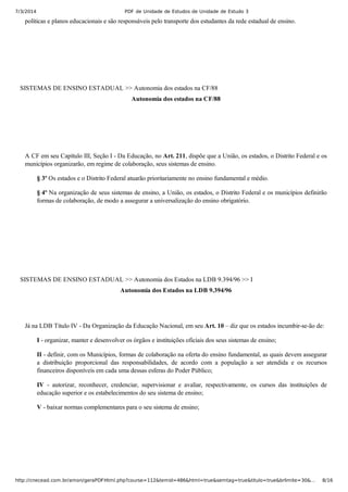 7/3/2014 PDF de Unidade de Estudos de Unidade de Estudo 3
http://cnecead.com.br/amon/geraPDFHtml.php?course=112&temid=486&html=true&semtag=true&titulo=true&brlimite=30&… 8/16
políticas e planos educacionais e são responsáveis pelo transporte dos estudantes da rede estadual de ensino.
SISTEMAS DE ENSINO ESTADUAL >> Autonomia dos estados na CF/88
Autonomia dos estados na CF/88
A CF em seu Capítulo III, Seção I ­ Da Educação, no Art. 211, dispõe que a União, os estados, o Distrito Federal e os
municípios organizarão, em regime de colaboração, seus sistemas de ensino.
§ 3º Os estados e o Distrito Federal atuarão prioritariamente no ensino fundamental e médio.
§ 4º Na organização de seus sistemas de ensino, a União, os estados, o Distrito Federal e os municípios definirão
formas de colaboração, de modo a assegurar a universalização do ensino obrigatório.
SISTEMAS DE ENSINO ESTADUAL >> Autonomia dos Estados na LDB 9.394/96 >> I
Autonomia dos Estados na LDB 9.394/96
Já na LDB Título IV ­ Da Organização da Educação Nacional, em seu Art. 10 – diz que os estados incumbir­se­ão de:
I ­ organizar, manter e desenvolver os órgãos e instituições oficiais dos seus sistemas de ensino;
II ­ definir, com os Municípios, formas de colaboração na oferta do ensino fundamental, as quais devem assegurar
a  distribuição  proporcional  das  responsabilidades,  de  acordo  com  a  população  a  ser  atendida  e  os  recursos
financeiros disponíveis em cada uma dessas esferas do Poder Público;
IV  ­  autorizar,  reconhecer,  credenciar,  supervisionar  e  avaliar,  respectivamente,  os  cursos  das  instituições  de
educação superior e os estabelecimentos do seu sistema de ensino;
V ­ baixar normas complementares para o seu sistema de ensino;
 