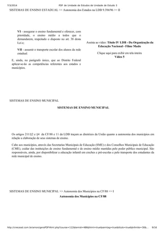 7/3/2014 PDF de Unidade de Estudos de Unidade de Estudo 3
http://cnecead.com.br/amon/geraPDFHtml.php?course=112&temid=486&html=true&semtag=true&titulo=true&brlimite=30&… 9/16
SISTEMAS DE ENSINO ESTADUAL >> Autonomia dos Estados na LDB 9.394/96 >> II
VI ­ assegurar o ensino fundamental e oferecer, com
prioridade,  o  ensino  médio  a  todos  que  o
demandarem, respeitado o disposto no art. 38 desta
Lei e;
VII ­ assumir o transporte escolar dos alunos da rede
estadual.
E,  ainda,  no  parágrafo  único,  que  ao  Distrito  Federal
aplicar­se­ão  as  competências  referentes  aos  estados  e
municípios.
 Assista ao vídeo: Título IV LDB ­ Da Organização da
Educação Nacional ­ Filme Mudo
Clique aqui para exibir em tela inteira
Vídeo 5
SISTEMAS DE ENSINO MUNICIPAL
 SISTEMAS DE ENSINO MUNICIPAL
Os artigos 211/§2 e §4  da CF/88 e 11 da LDB traçam as diretrizes da União quanto a autonomia dos municípios em
relação a elaboração de seus sistemas de ensino.
Cabe aos municípios, através das Secretarias Municipais de Educação (SME) e dos Conselhos Municipais de Educação
(CME), cuidar das instituições de ensino fundamental e de ensino médio mantidas pelo poder público municipal. São
responsáveis, ainda, por disponibilizar a educação infantil em creches e pré­escolas e pelo transporte dos estudantes da
rede municipal de ensino.
SISTEMAS DE ENSINO MUNICIPAL >> Autonomia dos Municípios na CF/88 >> I
Autonomia dos Municípios na CF/88
 